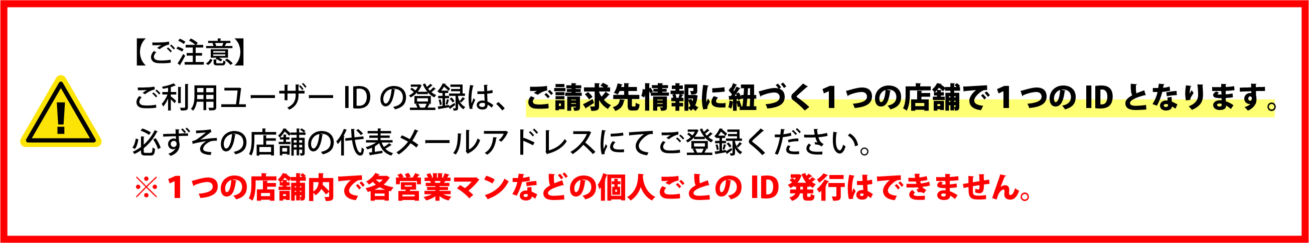 【ご注意】ご利用ユーザーIDの登録は、ご請求先情報に紐づく1つの店補で1つのIDとなります。必ずその店舗の代表メールアドレスにてご登録ください。※1つの店補内で各営業マンなどの個人ごとのID発行はできません。